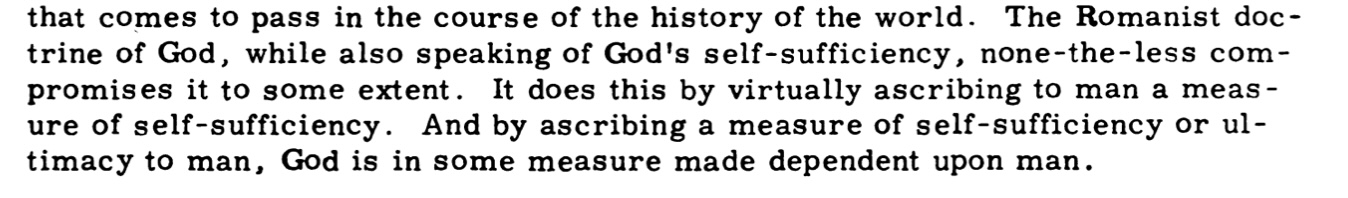 The Romanist doctrine of God, while also speaking of God's self-sufficiency, none-the-less compromises it to some extent. It does this by virtually ascribing to man a measure of self-sufficiency. And by ascribing a measure of self-sufficiency or ultimacy to man, God is in some measure made dependent upon man.