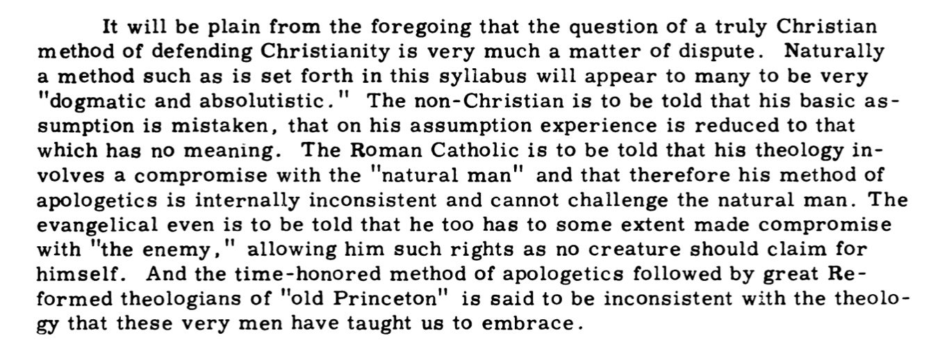 It will be plain from the foregoing that the question of a truly Christian method of defending Christianity is very much a matter of dispute. Naturally a method such as is set forth in this syllabus will appear to many to be very dogmatic and absolutistic. The non-Christian is to be told that his basic assumption is mistaken, that on his assumption experience is reduced to that which has no meaning. The Roman Catholic is to be told that his theology involves a compromise with the natural man and that therefore his method of apologetics is internally inconsistent and cannot challenge the natural man. The evangelical even is to be told that he too has to some extent made compromise with the enemy, allowing him such rights as no creature should claim for himself. And the time-honored method of apologetics followed by great Reformed theologians of old Princeton is said to be inconsistent with the theology that these very men have taught us to embrace.