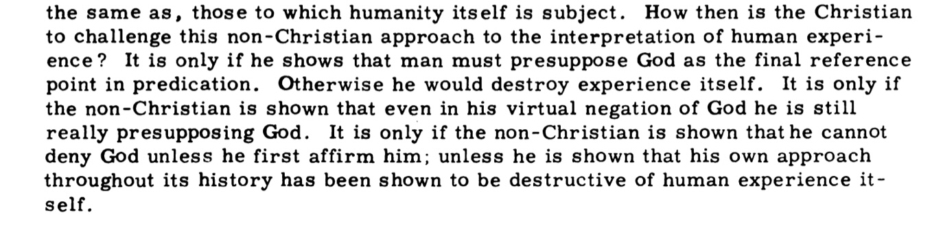 How then is the Christian to challenge this non-Christian approach to the interpretation of human experience? It is only if he shows that man must presuppose God as the final reference point in predication. Otherwise he would destroy experience itself. It is only if the non-Christian is shown that even in his virtual negation of God he is still really presupposing God. It is only if the non-Christian is shown that he cannot deny God unless he first affirm him; unless he is shown that his own approach throughout its history has been shown to be destructive of human experience itself.