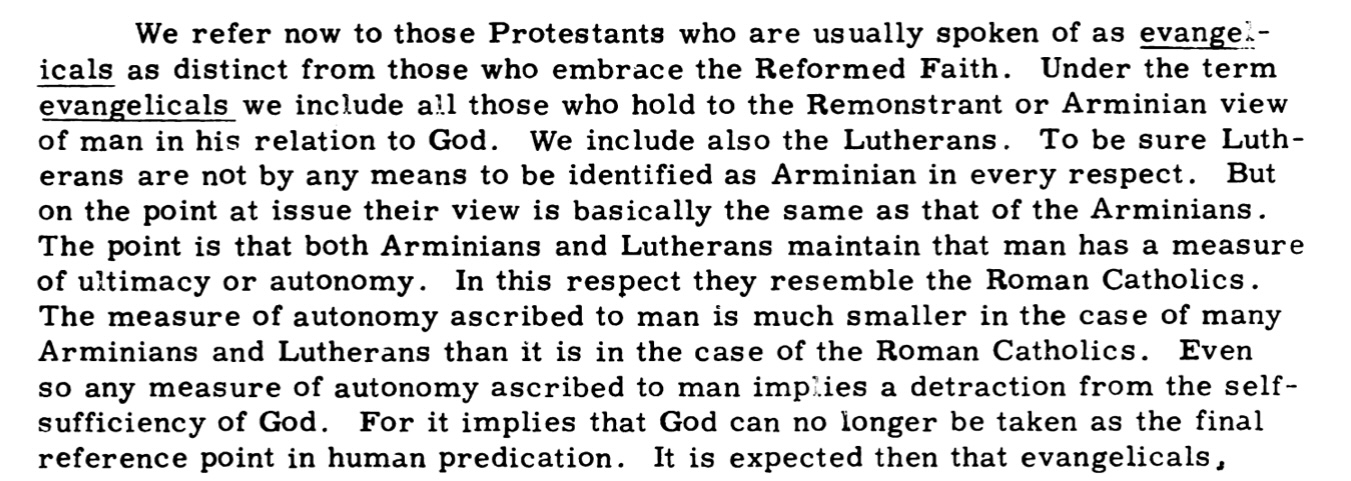 We refer now to those Protestants who are usually spoken of as evangelicals as distinct from those who embrace the Reformed Faith. Under the term evangelicals we include all those who hold to the Remonstrant or Arminian view of man in his relation to God. We include also the Lutherans. To be sure Lutherans are not by any means to be identified as Arminian in every respect. But on the point at issue their view is basically the same as that of the Arminians. The point is that both Arminians and Lutherans maintain that man has a measure of ultimacy or autonomy. In this respect they resemble the Roman Catholics. The measure of autonomy ascribed to man is much smaller in the case of many Arminians and Lutherans than it is in the case of the Roman Catholics. Even so any measure of autonomy ascribed to man implies a detraction from the self-sufficiency of God. For it implies that God can no longer be taken as the final reference point in human predication.