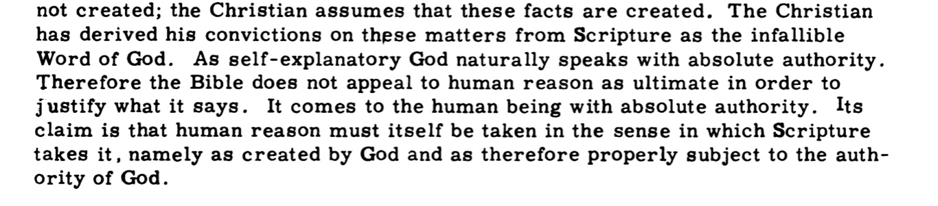 The Christian has derived his convictions on these matters from Scripture as the infallible Word of God. As self-explanatory God naturally speaks with absolute authority. Therefore the Bible does not appeal to human reason as ultimate in order to justify what it says. It comes to the human being with absolute authority. Its claim is that human reason must itself be taken in the sense in which Scripture takes it, namely as created by God and as therefore properly subject to the authority of God.