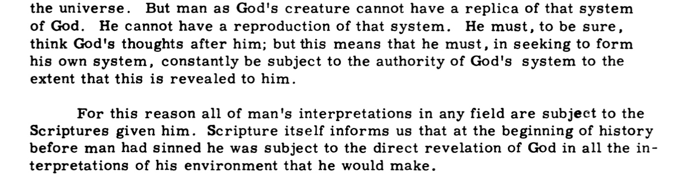 But man as God's creature cannot have a replica of that system of God. He cannot have a reproduction of that system. He must, to be sure, think God's thoughts after him; but this means that he must, in seeking to form his own system, constantly be subject to the authority of God's system to the extent that this is revealed to him. For this reason all of man's interpretations in any field are subject to the Scriptures given him. Scripture itself informs us that at the beginning of history before man had sinned he was subject to the direct revelation of God in all the interpretations of his environment that he would make