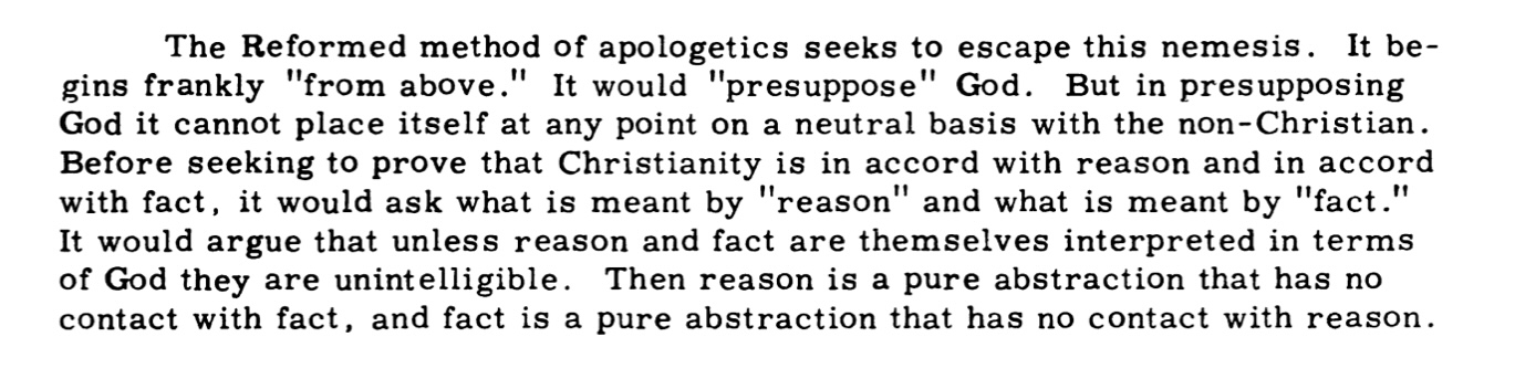 The Reformed method of apologetics seeks to escape this nemesis. It begins frankly from above. It would presuppose God. But in presupposing God it cannot place itself at any point on a neutral basis with the non-Christian. Before seeking to prove that Christianity is in accord with reason and in accord with fact, it would ask what is meant by reason and what is meant by fact. It would argue that unless reason and fact are themselves interpreted in terms of God they are unintelligible. Then reason is a pure abstraction that has no contact with fact, and fact is a pure abstraction that has no contact with reason.