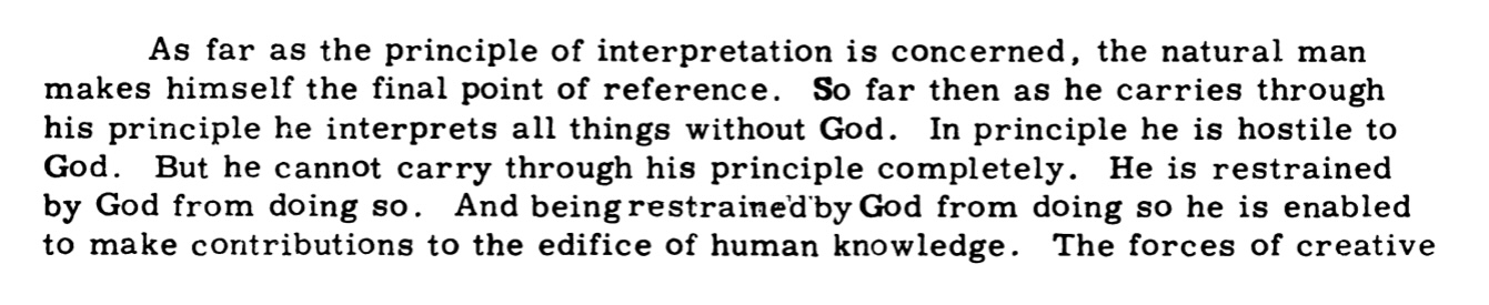 As far as the principle of interpretation is concerned, the natural man makes himself the final point of reference. So far then as he carries through his principle he interprets all things without God. In principle he is hostile to God. But he cannot carry through his principle completely. He is restrained by God from doing so. And being restrained by God from doing so he is enabled to make contributions to the edifice of human knowledge.