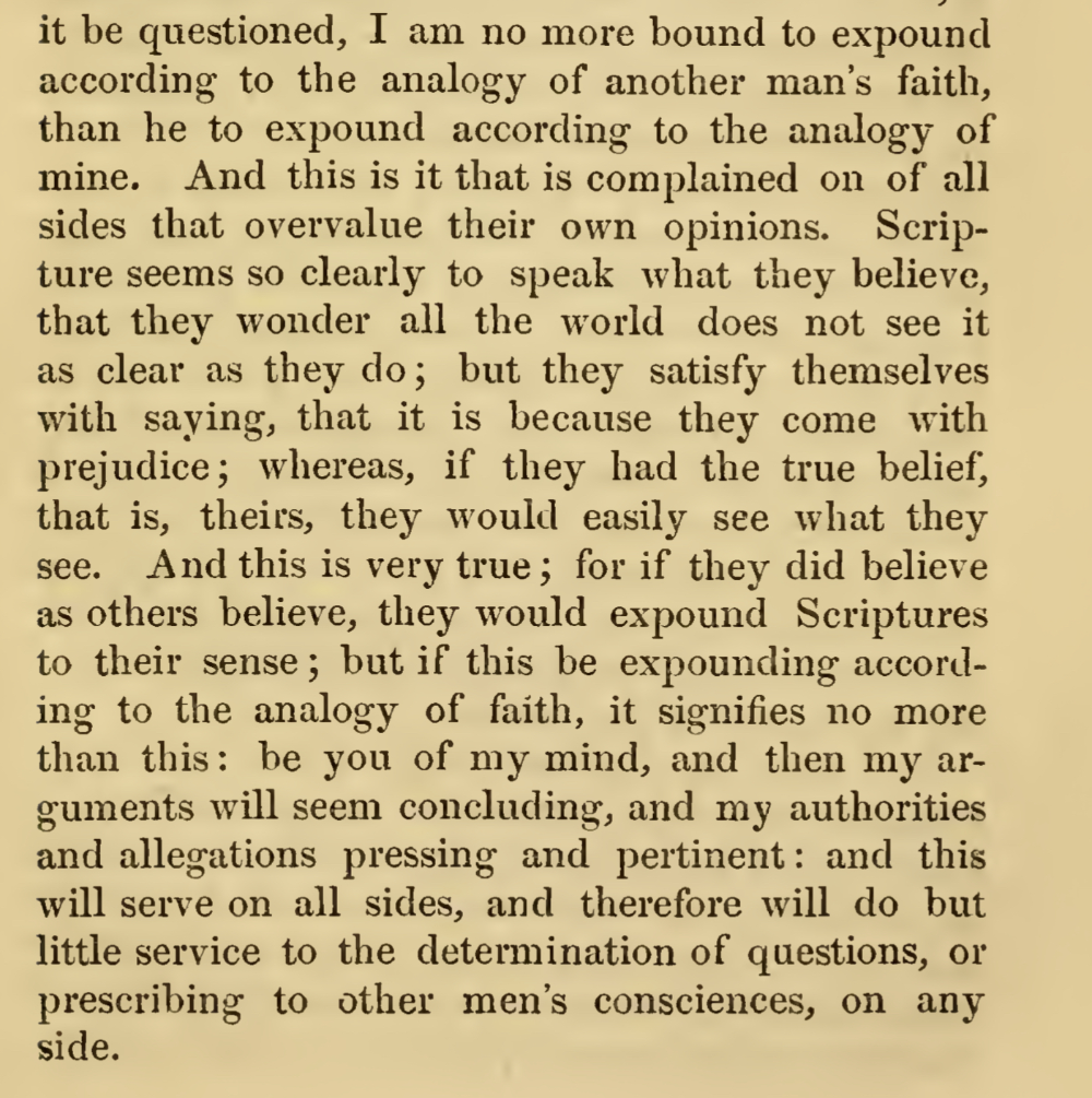 I am no more bound to expound according to the analogy of another man's faith, than he to expound according to the analogy of mine.And this is it that is complained on of all sides that overvalue their own opinions. Scripture seems so clearly to speak what they believe, that they wonder all the world does not see it as clear as they do; but they satisfy themselves with saying, that it is because they come with prejudice; whereas, if they had the true belief, that is, theirs, they would easily see what they see. And this is very true; for if they did believe as others believe, they would expound Scriptures to their sense; but if this be expounding according to the analogy of faith, it signifies no more than this: be you of my mind, and then my arguments will seem concluding, and my authorities and allegations pressing and pertinent: and this will serve on all sides, and therefore will do but little service to the determination of questions, or prescribing to other men's consciences, on any