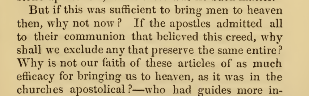 But if this was sufficient to bring men to heaven then, why not now? If the apostles admitted all to their communion that believed this creed, why shall we exclude any that preserve the same entire? Why is not our faith of these articles of as much efficacy for bringing us to heaven, as it was in the churches apostolical?