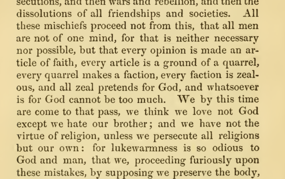 All these mischiefs proceed not from this, that all men are not of one mind, for that is neither necessary nor possible, but that every opinion is made an article of faith, every article is a ground of a quarrel, every quarrel makes a faction, every faction is zealous, and all zeal pretends for God, and whatsoever is for God cannot be too much. We by this time are come to that pass, we think we love not God except we hate our brother; and we have not the virtue of religion, unless we persecute all religions but our own: for lukewarmness is so odious to God and man, that we, proceeding furiously upon these mistakes