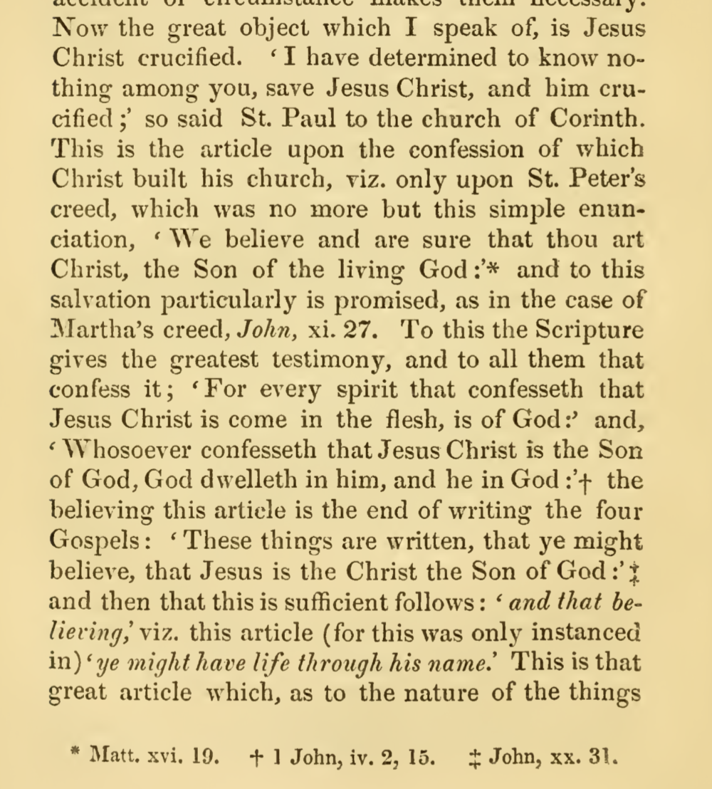 Now the great object which I speak of, is Jesus Christ crucified. I have determined to know nothing among you, save Jesus Christ, and him crucified; so said St. Paul to the church of Corinth. This is the article upon the confession of which Christ built his church, viz. only upon St. Peter's creed, which was no more but this simple enunciation, We believe and are sure that thou art Christ, the Son of the living God: and to this salvation particularly is promised, as in the case of Martha's creed, John, xi. 27. To this the Scripture gives the greatest testimony, and to all them that confess it ; For every spirit that confesseth that Jesus Christ is come in the flesh, is of God: and, Whosoever confesseth that Jesus Christ is the Son of God, God dwelleth in him, and he in God : the believing this artiele is the end of writing the four Gospels: These things are written, that ye might believe, that Jesus is the Christ the Son of God : and then that this is sufficient follows: and that believing this article (for this was only instanced in)  ye might have life through his name. This is that great article which, as to the nature of the things