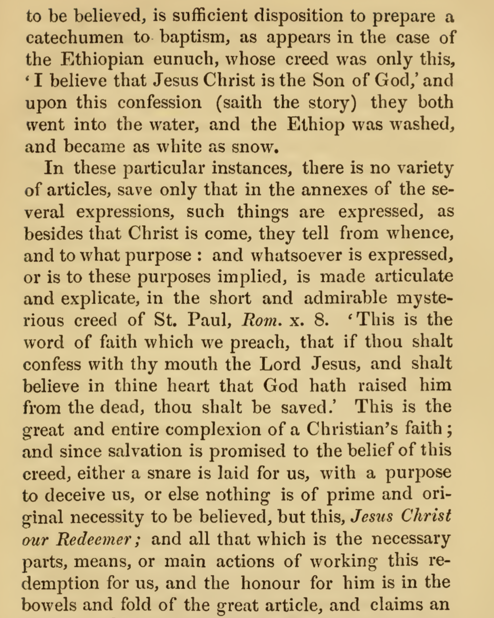 to be believed, is sufficient disposition to prepare a catechumen to. baptism, as appears in the case of the Ethiopian eunuch, whose creed was only this, I believe that Jesus Christ is the Son of God,; and upon this confession (saith the story) they both went into the water, and the Ethiop was washed, and became as white as snow. In these particular instances, there is no variety of articles, save only that in the annexes of the several expressions, such things are expressed, as besides that Christ is come, they tell from whence, and to what purpose : and whatsoever is expressed, or is to these purposes implied, is made articulate and explicate, in the short and admirable mysterious creed of St. Paul, Rom. x. 8. This is the word of faith which we preach, that if thou shalt confess with thy mouth the Lord Jesus, and shalt believe in thine heart that God hath raised him from the dead, thou shalt be saved. This is the great and entire complexion of a Christian's faith ; and since salvation is promised to the belief of this creed, either a snare is laid for us, with a purpose to deceive us, or else nothing is of prime and original necessity to be believed, but this, Jesus Christ our Redeemer; and all that which is the necessary parts, means, or main actions of working this redemption for us, and the honour for him is in the bowels and fold of the great article, and claims an